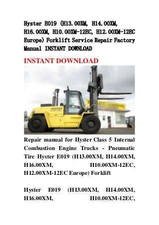 Hyster E019 (H13.00XM, H14.00XM,
H16.00XM, H10.00XM-12EC, H12.00XM-12EC
Europe) Forklift Service Repair Factory
Manual INSTANT DOWNLOAD
INSTANT DOWNLOAD
Repair manual for Hyster Class 5 Internal
Combustion Engine Trucks - Pneumatic
Tire Hyster E019 (H13.00XM, H14.00XM,
H16.00XM, H10.00XM-12EC,
H12.00XM-12EC Europe) Forklift
Hyster E019 (H13.00XM, H14.00XM,
H16.00XM, H10.00XM-12EC,
 