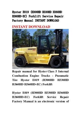 Hyster E019 (H300HD H330HD H360HD
H360HD-EC) Forklift Service Repair
Factory Manual INSTANT DOWNLOAD
INSTANT DOWNLOAD
Repair manual for Hyster Class 5 Internal
Combustion Engine Trucks - Pneumatic
Tire Hyster E019 (H300HD H330HD
H360HD H360HD-EC) Forklift
Hyster E019 (H300HD H330HD H360HD
H360HD-EC) Forklift Service Repair
Factory Manual is an electronic version of
 
