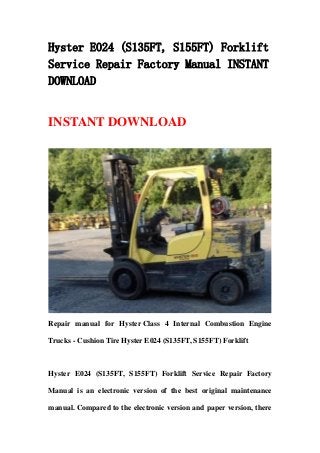 Hyster E024 (S135FT, S155FT) Forklift
Service Repair Factory Manual INSTANT
DOWNLOAD
INSTANT DOWNLOAD
Repair manual for Hyster Class 4 Internal Combustion Engine
Trucks - Cushion Tire Hyster E024 (S135FT, S155FT) Forklift
Hyster E024 (S135FT, S155FT) Forklift Service Repair Factory
Manual is an electronic version of the best original maintenance
manual. Compared to the electronic version and paper version, there
 