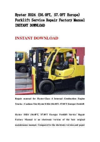 Hyster E024 (S6.0FT, S7.0FT Europe)
Forklift Service Repair Factory Manual
INSTANT DOWNLOAD
INSTANT DOWNLOAD
Repair manual for Hyster Class 4 Internal Combustion Engine
Trucks - Cushion Tire Hyster E024 (S6.0FT, S7.0FT Europe) Forklift
Hyster E024 (S6.0FT, S7.0FT Europe) Forklift Service Repair
Factory Manual is an electronic version of the best original
maintenance manual. Compared to the electronic version and paper
 