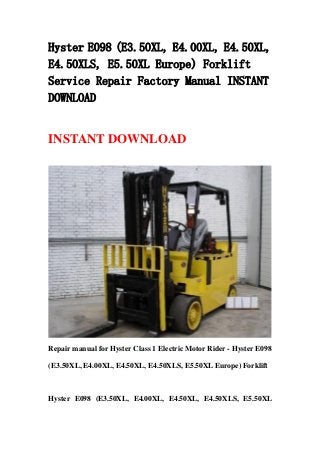 Hyster E098 (E3.50XL, E4.00XL, E4.50XL,
E4.50XLS, E5.50XL Europe) Forklift
Service Repair Factory Manual INSTANT
DOWNLOAD
INSTANT DOWNLOAD
Repair manual for Hyster Class 1 Electric Motor Rider - Hyster E098
(E3.50XL, E4.00XL, E4.50XL, E4.50XLS, E5.50XL Europe) Forklift
Hyster E098 (E3.50XL, E4.00XL, E4.50XL, E4.50XLS, E5.50XL
 