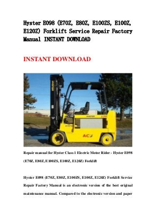 Hyster E098 (E70Z, E80Z, E100ZS, E100Z,
E120Z) Forklift Service Repair Factory
Manual INSTANT DOWNLOAD
INSTANT DOWNLOAD
Repair manual for Hyster Class 1 Electric Motor Rider - Hyster E098
(E70Z, E80Z, E100ZS, E100Z, E120Z) Forklift
Hyster E098 (E70Z, E80Z, E100ZS, E100Z, E120Z) Forklift Service
Repair Factory Manual is an electronic version of the best original
maintenance manual. Compared to the electronic version and paper
 