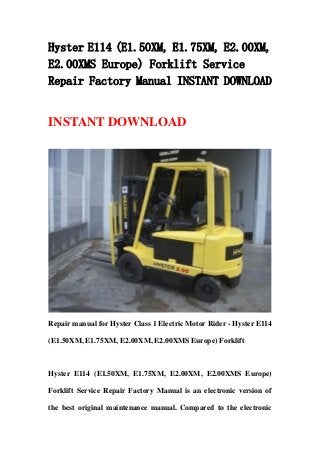 Hyster E114 (E1.50XM, E1.75XM, E2.00XM,
E2.00XMS Europe) Forklift Service
Repair Factory Manual INSTANT DOWNLOAD
INSTANT DOWNLOAD
Repair manual for Hyster Class 1 Electric Motor Rider - Hyster E114
(E1.50XM, E1.75XM, E2.00XM, E2.00XMS Europe) Forklift
Hyster E114 (E1.50XM, E1.75XM, E2.00XM, E2.00XMS Europe)
Forklift Service Repair Factory Manual is an electronic version of
the best original maintenance manual. Compared to the electronic
 