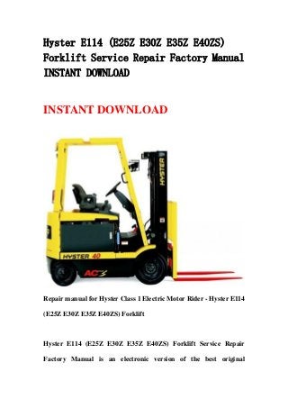 Hyster E114 (E25Z E30Z E35Z E40ZS)
Forklift Service Repair Factory Manual
INSTANT DOWNLOAD
INSTANT DOWNLOAD
Repair manual for Hyster Class 1 Electric Motor Rider - Hyster E114
(E25Z E30Z E35Z E40ZS) Forklift
Hyster E114 (E25Z E30Z E35Z E40ZS) Forklift Service Repair
Factory Manual is an electronic version of the best original
 