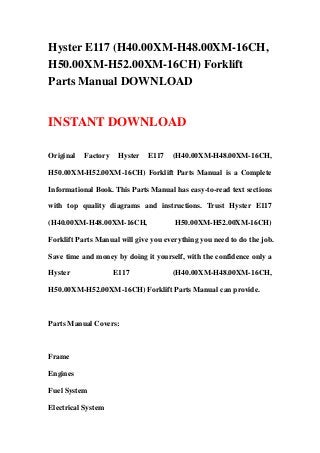 Hyster E117 (H40.00XM-H48.00XM-16CH,
H50.00XM-H52.00XM-16CH) Forklift
Parts Manual DOWNLOAD
INSTANT DOWNLOAD
Original Factory Hyster E117 (H40.00XM-H48.00XM-16CH,
H50.00XM-H52.00XM-16CH) Forklift Parts Manual is a Complete
Informational Book. This Parts Manual has easy-to-read text sections
with top quality diagrams and instructions. Trust Hyster E117
(H40.00XM-H48.00XM-16CH, H50.00XM-H52.00XM-16CH)
Forklift Parts Manual will give you everything you need to do the job.
Save time and money by doing it yourself, with the confidence only a
Hyster E117 (H40.00XM-H48.00XM-16CH,
H50.00XM-H52.00XM-16CH) Forklift Parts Manual can provide.
Parts Manual Covers:
Frame
Engines
Fuel System
Electrical System
 