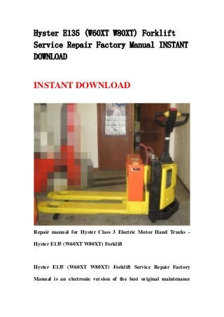 Hyster E135 (W60XT W80XT) Forklift
Service Repair Factory Manual INSTANT
DOWNLOAD
INSTANT DOWNLOAD
Repair manual for Hyster Class 3 Electric Motor Hand Trucks -
Hyster E135 (W60XT W80XT) Forklift
Hyster E135 (W60XT W80XT) Forklift Service Repair Factory
Manual is an electronic version of the best original maintenance
 