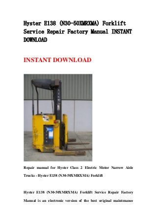 Hyster E138 (N30-50XMRXMA) Forklift
Service Repair Factory Manual INSTANT
DOWNLOAD


INSTANT DOWNLOAD




Repair manual for Hyster Class 2 Electric Motor Narrow Aisle

Trucks - Hyster E138 (N30-50XMRXMA) Forklift



Hyster E138 (N30-50XMRXMA) Forklift Service Repair Factory

Manual is an electronic version of the best original maintenance
 