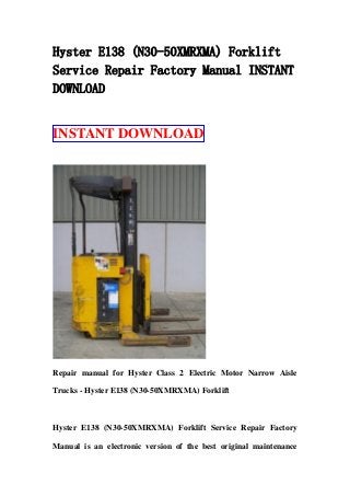 Hyster E138 (N30-50XMRXMA) Forklift
Service Repair Factory Manual INSTANT
DOWNLOAD
INSTANT DOWNLOAD
Repair manual for Hyster Class 2 Electric Motor Narrow Aisle
Trucks - Hyster E138 (N30-50XMRXMA) Forklift
Hyster E138 (N30-50XMRXMA) Forklift Service Repair Factory
Manual is an electronic version of the best original maintenance
 
