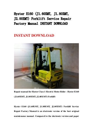 Hyster E160 (J1.60XMT, J1.80XMT,
J2.00XMT) Forklift Service Repair
Factory Manual INSTANT DOWNLOAD
INSTANT DOWNLOAD
Repair manual for Hyster Class 1 Electric Motor Rider - Hyster E160
(J1.60XMT, J1.80XMT, J2.00XMT) Forklift
Hyster E160 (J1.60XMT, J1.80XMT, J2.00XMT) Forklift Service
Repair Factory Manual is an electronic version of the best original
maintenance manual. Compared to the electronic version and paper
 