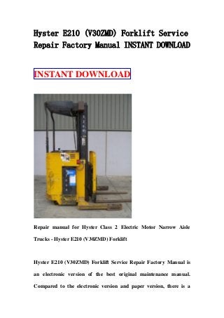 Hyster E210 (V30ZMD) Forklift Service
Repair Factory Manual INSTANT DOWNLOAD
INSTANT DOWNLOAD
Repair manual for Hyster Class 2 Electric Motor Narrow Aisle
Trucks - Hyster E210 (V30ZMD) Forklift
Hyster E210 (V30ZMD) Forklift Service Repair Factory Manual is
an electronic version of the best original maintenance manual.
Compared to the electronic version and paper version, there is a
 