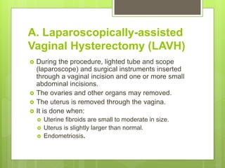 A. Laparoscopically-assisted
Vaginal Hysterectomy (LAVH)
 During the procedure, lighted tube and scope
(laparoscope) and surgical instruments inserted
through a vaginal incision and one or more small
abdominal incisions.
 The ovaries and other organs may removed.
 The uterus is removed through the vagina.
 It is done when:
 Uterine fibroids are small to moderate in size.
 Uterus is slightly larger than normal.
 Endometriosis.
 