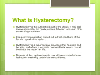 What is Hysterectomy?
 Hysterectomy is the surgical removal of the uterus, it may also
involve removal of the cervix, ovaries, fallopian tubes and other
surrounding structures.
 It is a common operation carried out to treat conditions of the
female reproductive system.
 Hysterectomy is a major surgical procedure that has risks and
benefits, and affects a woman's hormonal balance and overall
health for the rest of her life.
 Because of this, hysterectomy is normally recommended as a
last option to remedy certain uterine conditions.
 