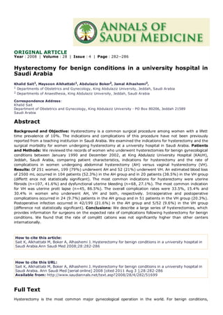 ORIGINAL ARTICLE
Year : 2008 | Volume : 28 | Issue : 4 | Page : 282--286
Hysterectomy for benign conditions in a university hospital in
Saudi Arabia
Khalid Sait1, Maysoon Alkhattabi1, Abdulaziz Boker2, Jamal Alhashemi2,
1 Departments of Obstetrics and Gynecology, King Abdulaziz University, Jeddah, Saudi Arabia
2 Departments of Anaesthesia, King Abdulaziz University, Jeddah, Saudi Arabia
Correspondence Address:
Khalid Sait
Department of Obstetrics and Gynecology, King Abdulaziz University · PO Box 80206, Jeddah 21589
Saudi Arabia
Abstract
Background and Objective: Hysterectomy is a common surgical procedure among women with a lifett
time prevalence of 10%. The indications and complications of this procedure have not been previously
reported from a teaching institution in Saudi Arabia. We examined the indications for hysterectomy and the
surgical morbidity for women undergoing hysterectomy at a university hospital in Saudi Arabia. Patients
and Methods: We reviewed the records of women who underwent hysterectomies for benign gynecological
conditions between January 1990 and December 2002, at King Abdulaziz University Hospital (KAUH),
Jeddah, Saudi Arabia, comparing patient characteristics, indications for hysterectomy and the rate of
complications in women undergoing abdominal hysterectomy (AH) versus vaginal hysterectomy (VH).
Results: Of 251 women, 199 (79%) underwent AH and 52 (21%) underwent VH. An estimated blood loss
of 2500 mL occurred in 104 patients (52.3%) in the AH group and in 20 patients (38.5%) in the VH group
(differtt ence not statistically significant). The most common indications for hysterectomy were uterine
fibroids (n=107, 41.6%) and dysfunctional uterine bleeding (n=68, 27.1%). The most common indication
for VH was uterine prott lapse (n=45, 86.5%). The overall complication rates were 33.5%, 15.4% and
30.4% in women who underwent AH, VH and both, respectively. Intraoperative and postoperative
complications occurred in 24 (9.7%) patients in the AH group and in 51 patients in the VH group (20.3%).
Postoperative infection occurred in 42/199 (21.6%) in the AH group and 5/52 (9.6%) in the VH group
(difference not statistically significant). Conclusions: We describe a large series of hysterectomies, which
provides information for surgeons on the expected rate of complications following hysterectomy for benign
conditions. We found that the rate of complitt cations was not significantly higher than other centers
internationally.
How to cite this article:
Sait K, Alkhattabi M, Boker A, Alhashemi J. Hysterectomy for benign conditions in a university hospital in
Saudi Arabia.Ann Saudi Med 2008;28:282-286
How to cite this URL:
Sait K, Alkhattabi M, Boker A, Alhashemi J. Hysterectomy for benign conditions in a university hospital in
Saudi Arabia. Ann Saudi Med [serial online] 2008 [cited 2011 Aug 3 ];28:282-286
Available from: http://www.saudiannals.net/text.asp?2008/28/4/282/51699
Full Text
Hysterectomy is the most common major gynecological operation in the world. For benign conditions,
 