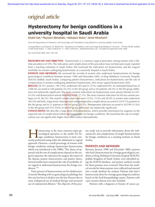 original article
Ann Saudi Med 28(4)  July-August 2008  www.kfshrc.edu.sa/annals282
BACKGROUND AND OBJECTIVE: Hysterectomy is a common surgical procedure among women with a lifett
time prevalence of 10%. The indications and complications of this procedure have not been previously reported
from a teaching institution in Saudi Arabia. We examined the indications for hysterectomy and the surgical
morbidity for women undergoing hysterectomy at a university hospital in Saudi Arabia.
PATIENTS AND METHODS: We reviewed the records of women who underwent hysterectomies for benign
gynecological conditions between January 1990 and December 2002, at King Abdulaziz University Hospital
(KAUH), Jeddah, Saudi Arabia, comparing patient characteristics, indications for hysterectomy and the rate of
complications in women undergoing abdominal hysterectomy (AH) versus vaginal hysterectomy (VH).
RESULTS: Of 251 women, 199 (79%) underwent AH and 52 (21%) underwent VH. An estimated blood loss of
≥500 mL occurred in 104 patients (52.3%) in the AH group and in 20 patients (38.5%) in the VH group (differet
ence not statistically significant). The most common indications for hysterectomy were uterine fibroids (n=107,
41.6%) and dysfunctional uterine bleeding (n=68, 27.1%). The most common indication forVH was uterine prolt
lapse (n=45, 86.5%). The overall complication rates were 33.5%, 15.4% and 30.4% in women who underwent
AH,VH and both, respectively. Intraoperative and postoperative complications occurred in 24 (9.7%) patients in
the AH group and in 51 patients in the VH group (20.3%). Postoperative infection occurred in 42/199 (21.6%)
in the AH group and 5/52 (9.6%) in the VH group (difference not statistically significant).
CONCLUSIONS: We describe a large series of hysterectomies, which provides information for surgeons on the
expected rate of complications following hysterectomy for benign conditions. We found that the rate of complict
cations was not significantly higher than other centers internationally.
Hysterectomy for benign conditions in a
university hospital in Saudi Arabia
Khalid Sait,a
Maysoon Alkhattabi,a
Abdulaziz Boker,b
Jamal Alhashemib
H
ysterectomy is the most common major gynn
necological operation in the world. For benn
nign conditions, hysterectomy is most commn
monly performed using either the abdominal or vaginal
approach. However, a small percentage of women with
benign conditions undergo laparoscopic hysterectomy,
which was introduced in the 1980s.3
The choice of appn
proach and the rate of complications depend on the surgn
geon’s expertise, the indication for surgery, the nature of
the disease, patient characteristics and patient choice.
Several studies have examined the risk of morbidity aftn
ter vaginal or abdominal hysterectomy for benign condn
ditions.1,4-6
Forty percent of hysterectomies are for dysfunctionan
al uterine bleeding with no gynecological pathology, but
this rate has been in decline over the last 10 years due to
more widespread use of medical therapy and increased
use of endometrial ablation.7
The objective of the presen
From the Departments of a
Obstetrics and Gynecology and b
Anaesthesia, King Abdulaziz University, Jeddah, Saudi Arabia
Correspondence and reprints: Dr. Khalid Sait · Department of Obstetrics and Gynecology King Abdulaziz University · PO Box 80206, Jeddah
21589 Saudi Arabia · T: +966-2-640-8310 · F: +966-2-640-8316 · khalidsait@yahoo.com · Accepted for publication May 2008
Ann Saudi Med 2008; 28(4): 282-286
ent study was to provide information about the indicn
cations for and complications of simple hysterectomies
for benign conditions in a teaching institute in Saudi
Arabia.
PATIENTS AND METHODS
Between January 1990 and December 2002, patients
who had a hysterectomy for a benign gynecological condn
dition at King Abdulaziz University hospital (KAUH),
Jeddah, Kingdom of Saudi Arabia, were identified usin
ing the KAUH database. and patient medical records
for those patients were reviewed. Data from the medicn
cal records for those patients were collected and entered
into a study database for analysis. Patients who had a
hysterectomy done for a benign gynecological condition
based on the final histopathology report. Patients with
a pre-invasive disease were also included.
Patients with a diagnosis or history of cancer, patn
[Downloaded free from http://www.saudiannals.net on Saturday, August 06, 2011, IP: 212.138.69.19]  ||  Click here to download free Android application for this j
 