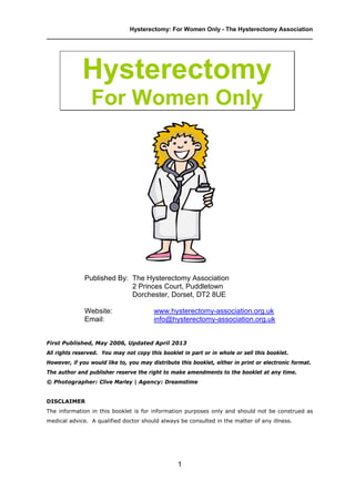 Hysterectomy: For Women Only - The Hysterectomy Association
________________________________________________________________________________
1
Hysterectomy
For Women Only
Published By: The Hysterectomy Association
2 Princes Court, Puddletown
Dorchester, Dorset, DT2 8UE
Website: www.hysterectomy-association.org.uk
Email: info@hysterectomy-association.org.uk
First Published, May 2006, Updated April 2013
All rights reserved. You may not copy this booklet in part or in whole or sell this booklet.
However, if you would like to, you may distribute this booklet, either in print or electronic format.
The author and publisher reserve the right to make amendments to the booklet at any time.
© Photographer: Clive Marley | Agency: Dreamstime
DISCLAIMER
The information in this booklet is for information purposes only and should not be construed as
medical advice. A qualified doctor should always be consulted in the matter of any illness.
 