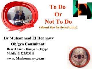 To Do
Or
Not To Do
(about the hysterectomy)
Dr Muhammad El Hennawy
Ob/gyn Consultant
Rass el barr - Dumyat – Egypt
Mobile 01222503011
www. Mmhennawy.co.nr
 