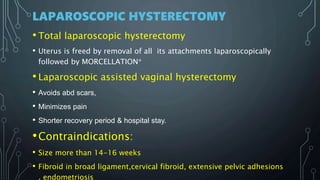 LAPAROSCOPIC HYSTERECTOMY
• Total laparoscopic hysterectomy
• Uterus is freed by removal of all its attachments laparoscopically
followed by MORCELLATION*
• Laparoscopic assisted vaginal hysterectomy
• Avoids abd scars,
• Minimizes pain
• Shorter recovery period & hospital stay.
•Contraindications:
• Size more than 14-16 weeks
• Fibroid in broad ligament,cervical fibroid, extensive pelvic adhesions
, endometriosis
 