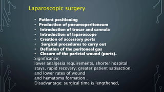 • Patient positioning
• Production of pneumoperitoneum
• Introduction of trocar and cannula
• Introduction of laparoscope
• Creation of accessory ports
• Surgical procedures to carry out
• Deflation of the peritoneal gas
• Closure of the parietal wound (ports).
Significance:
lower analgesia requirements, shorter hospital
stays, rapid recovery, greater patient satisaction,
and lower rates of wound
and hematoma formation .
Disadvantage: surgical time is lengthened,
Laparoscopic surgery
 