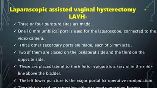  Three or four puncture sites are made.
 One 10 mm umbilical port is used for the laparoscope, connected to the
video camera.
 Three other secondary ports are made, each of 5 mm size .
 Two of them are placed on the ipsilateral side and the third on the
opposite side.
 These are placed lateral to the inferior epigastric artery or in the mid-
line above the bladder.
 The left lower puncture is the major portal for operative manipulation.
Laparascopic assisted vaginal hysterectomy -
LAVH-
 