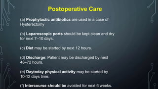 Postoperative Care
(a) Prophylactic antibiotics are used in a case of
Hysterectomy
(b) Laparoscopic ports should be kept clean and dry
for next 7–10 days.
(c) Diet may be started by next 12 hours.
(d) Discharge: Patient may be discharged by next
48–72 hours.
(e) Daytoday physical activity may be started by
10-12 days time.
(f) Intercourse should be avoided for next 6 weeks.
 