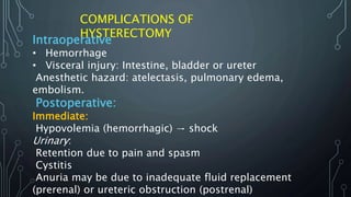 Intraoperative
•• Hemorrhage
•• Visceral injury: Intestine, bladder or ureter
Anesthetic hazard: atelectasis, pulmonary edema,
embolism.
Postoperative:
Immediate:
Hypovolemia (hemorrhagic) → shock
Urinary:
Retention due to pain and spasm
Cystitis
Anuria may be due to inadequate fluid replacement
(prerenal) or ureteric obstruction (postrenal)
COMPLICATIONS OF
HYSTERECTOMY
 