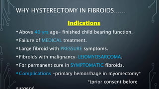 WHY HYSTERECTOMY IN FIBROIDS……
Indications
• Above 40 yrs age- finished child bearing function.
• Failure of MEDICAL treatment.
• Large fibroid with PRESSURE symptoms.
• Fibroids with malignancy-LEIOMYOSARCOMA.
• For permanent cure in SYMPTOMATIC fibroids.
• Complications –primary hemorrhage in myomectomy*
*(prior consent before
 