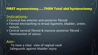FIRST myomectomy…..THEN Total abd hysterectomy
Indications-
 Cervical low anterior and posterior fibroid
 Fibroid encroaching to broad ligament, bladder, ureter,
rectum,
 Central cervical fibroid & massive posterior fibroid -
*hemisection of uterus
Aim-
To have a clear view of vaginal vault
Safeguards against bladder injury
 