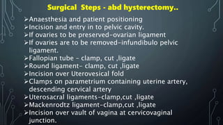 Surgical Steps - abd hysterectomy..
Anaesthesia and patient positioning
Incision and entry in to pelvic cavity.
If ovaries to be preserved-ovarian ligament
If ovaries are to be removed-infundibulo pelvic
ligament.
Fallopian tube – clamp, cut ,ligate
Round ligament- clamp, cut ,ligate
Incision over Uterovesical fold
Clamps on parametrium containing uterine artery,
descending cervical artery
Uterosacral ligaments-clamp,cut ,ligate
Mackenrodtz ligament-clamp,cut ,ligate
Incision over vault of vagina at cervicovaginal
junction.
 