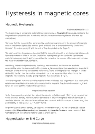 Magnetic Hysteresis
Image not found or type unknown
The lag or delay of a magnetic material known commonly as Magnetic Hysteresis, relates to the
magnetisation properties of a material by which it firstly becomes magnetised and then de-
magnetised.
We know that the magnetic flux generated by an electromagnetic coil is the amount of magnetic
field or lines of force produced within a given area and that it is more commonly called “Flux
Density”. Given the symbol B with the unit of flux density being the Tesla, T.
We also know from the previous tutorials that the magnetic strength of an electromagnet depends
upon the number of turns of the coil, the current flowing through the coil or the type of core
material being used, and if we increase either the current or the number of turns we can increase
the magnetic field strength, symbol H.
Previously, the relative permeability, symbol μr
was defined as the ratio of the absolute
permeability μ and the permeability of free space μo
(a vacuum) and this was given as a constant.
However, the relationship between the flux density, B and the magnetic field strength, H can be
defined by the fact that the relative permeability, μr
is not a constant but a function of the
magnetic field intensity thereby giving magnetic flux density as: B = μ H.
Then the magnetic flux density in the material will be increased by a larger factor as a result of its
relative permeability for the material compared to the magnetic flux density in vacuum, μo
H and
for an air-cored coil this relationship is given as:
magnetising force equation
Image not found or type unknown
So for ferromagnetic materials the ratio of flux density to field strength ( B/H ) is not constant but
varies with flux density. However, for air cored coils or any non-magnetic medium core such as
woods or plastics, this ratio can be considered as a constant and this constant is known as μo
, the
permeability of free space, ( μo
= 4.π.10-7 H/m ).
By plotting values of flux density, ( B ) against the field strength, ( H ) we can produce a set of
curves called Magnetisation Curves, Magnetic Hysteresis Curves or more commonly B-H
Curves for each type of core material used as shown below.
magnetic hysteresis curves
Image not found or type unknown
Hysteresis in magnetic cores
Magnetic Hysteresis
Magnetisation or B-H Curve
 