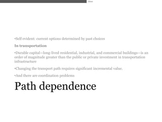 Ideas




•Self evident: current options determined by past choices
In transportation
•Durable capital—long-lived residential, industrial, and commercial buildings—is an
order of magnitude greater than the public or private investment in transportation
infrastructure
•Changing the transport path requires significant incremental value.
•And there are coordination problems


Path dependence
 