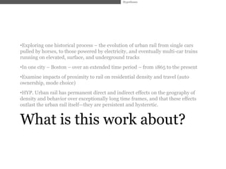 Hypotheses




•Exploring one historical process – the evolution of urban rail from single cars
pulled by horses, to those powered by electricity, and eventually multi-car trains
running on elevated, surface, and underground tracks
•In one city – Boston – over an extended time period – from 1865 to the present
•Examine impacts of proximity to rail on residential density and travel (auto
ownership, mode choice)
•HYP. Urban rail has permanent direct and indirect effects on the geography of
density and behavior over exceptionally long time frames, and that these effects
outlast the urban rail itself—they are persistent and hysteretic.


What is this work about?
 