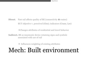 Hypotheses




Direct.   Past rail affects quality of BE (connectivity  routes)
          BUT objective v. perceived (Gim); indicators (Crane, Lee)


          Changes attributes of residential and travel behavior

Indirect. BE as mnemonic device retaining signs and symbols
         associated with use of rail


           Influences weighting of existing attributes


Mech: Built environment
 