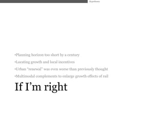 Hypotheses




•Planning horizon too short by a century
•Locating growth and local incentives
•Urban ―renewal‖ was even worse than previously thought
•Multimodal complements to enlarge growth effects of rail


If I’m right
 