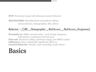 Methods




HYP: Proximity to past rail influences current behavior

MECHANISM: Plausible direct and indirect effects:
     rail persistence, demographics, BE, culture

Behaviort = f ( BEt-1, Demographict-1, RailAccesst-n, RailAccesst , Exogenous)
Proximity to. Buffer around routes. Lack of stop, frequency
          information, consistency between eras
Past rail. Horsecars (1865), streetcars (1925), pre-MBTA (1960)
Influences. Has a statistically significant effect on
Current behavior. Density, auto ownership, mode choice


Basics
 
