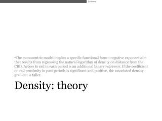 Evidence




•The monocentric model implies a specific functional form—negative exponential—
that results from regressing the natural logarithm of density on distance from the
CBD. Access to rail in each period is an additional binary regressor. If the coefficient
on rail proximity in past periods is significant and positive, the associated density
gradient is taller.


Density: theory
 