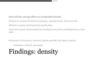 Evidence




Past rail has strong effect on residential density
•Robust to controls for historical primacy, amenity levels, street network
•Robust to spatial and functional specification
•Past and current rail proximity has insulated areas from centrifugal forces since
1960


Persistence of structures, network explain partially, but legacy remains

     •Omission, cultural, municipal


Findings: density
 