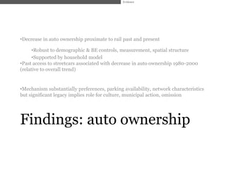 Evidence




•Decrease in auto ownership proximate to rail past and present

      •Robust to demographic & BE controls, measurement, spatial structure
      •Supported by household model
•Past access to streetcars associated with decrease in auto ownership 1980-2000
(relative to overall trend)


•Mechanism substantially preferences, parking availability, network characteristics
but significant legacy implies role for culture, municipal action, omission




Findings: auto ownership
 