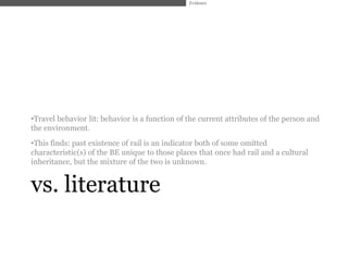 Evidence




•Travel behavior lit: behavior is a function of the current attributes of the person and
the environment.
•This finds: past existence of rail is an indicator both of some omitted
characteristic(s) of the BE unique to those places that once had rail and a cultural
inheritance, but the mixture of the two is unknown.


vs. literature
 