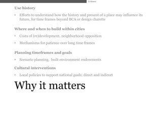 Evidence


Use history
•   Efforts to understand how the history and present of a place may influence its
    future, for time frames beyond BCA or design charette

Where and when to build within cities
•   Costs of (re)development, neighborhood opposition
•   Mechanisms for patience over long time frames

Planning timeframes and goals
•   Scenario planning, built environment endowments

Cultural interventions
•   Local policies to support national goals; direct and indirect


Why it matters
 