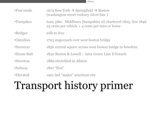 History



•Post roads   1673 New York  Springfield  Boston
              (washington street roxbury silver line )
•Turnpikes    turn, pike. Middlesex (hampshire st) chartered 1805, free 1846
              25 cents per vehicle + 4 cents per man or horse
•Bridges      tolls to free
•Omnibus      1793 stagecoach over west boston bridge
•Horsecar     1856 central square across west boston bridge to bowdoin
•Steam Rail   1830 Boston & Lowell – later Green Line D branch
•Streetcar    1889 electrified in Allston
•Subway       1897 ―first‖
•Elevated     1901 last ―major‖ american city


Transport history primer
 