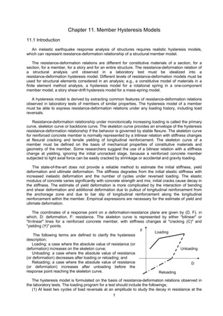 1
Chapter 11. Member Hysteresis Models
11.1 Introduction
An inelastic earthquake response analysis of structures requires realistic hysteresis models,
which can represent resistance-deformation relationship of a structural member model.
The resistance-deformation relations are different for constitutive materials of a section, for a
section, for a member, for a story and for an entire structure. The resistance-deformation relation of
a structural analysis unit observed in a laboratory test must be idealized into a
resistance-deformation hysteresis model. Different levels of resistance-deformation models must be
used for structural elements considered in an analysis; e.g., a constitutive model of materials in a
finite element method analysis, a hysteresis model for a rotational spring in a one-component
member model, a story shear-drift hysteresis model for a mass-spring model.
A hysteresis model is derived by extracting common features of resistance-deformation relations
observed in laboratory tests of members of similar properties. The hysteresis model of a member
must be able to express resistance-deformation relations under any loading history, including load
reversals.
Resistance-deformation relationship under monotonically increasing loading is called the primary
curve, skeleton curve or backbone curve. The skeleton curve provides an envelope of the hysteresis
resistance-deformation relationship if the behavior is governed by stable flexure. The skeleton curve
for reinforced concrete member is normally represented by a trilinear relation with stiffness changes
at flexural cracking and tensile yielding of longitudinal reinforcement. The skeleton curve of a
member must be defined on the basis of mechanical properties of constitutive materials and
geometry of the member. Some researchers suggest the use of a bilinear relation with a stiffness
change at yielding, ignoring the initial uncracked stage, because a reinforced concrete member
subjected to light axial force can be easily cracked by shrinkage or accidental and gravity loading.
The state-of-the-art does not provide a reliable method to estimate the initial stiffness, yield
deformation and ultimate deformation. The stiffness degrades from the initial elastic stiffness with
increased inelastic deformation and the number of cycles under reversed loading. The elastic
modulus of concrete varies significantly with concrete strength and mix; initial cracks cause decay in
the stiffness. The estimate of yield deformation is more complicated by the interaction of bending
and shear deformation and additional deformation due to pullout of longitudinal reinforcement from
the anchorage zone and due to bar slip of longitudinal reinforcement along the longitudinal
reinforcement within the member. Empirical expressions are necessary for the estimate of yield and
ultimate deformation.
The coordinates of a response point on a deformation-resistance plane are given by (D, F), in
which, D: deformation, F: resistance. The skeleton curve is represented by either "bilinear" or
"tri-linear" lines for a reinforced concrete member, with stiffness changes at "cracking (C)" and
"yielding (Y)" points.
The following terms are defined to clarify the hysteresis
description;
Loading: a case where the absolute value of resistance (or
deformation) increases on the skeleton curve;
Unloading: a case where the absolute value of resistance
(or deformation) decreases after loading or reloading; and
Reloading; a case where the absolute value of resistance
(or deformation) increases after unloading before the
response point reaching the skeleton curve.
The hysteresis model is formulated on the basis of resistance-deformation relations observed in
the laboratory tests. The loading program for a test should include the followings;
(1) At least two cycles of load reversals at an amplitude to study the decay in resistance at the
Loading
Unloading
Reloading
D
F
 