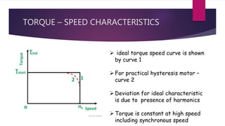 TORQUE – SPEED CHARACTERISTICS
 ideal torque speed curve is shown
by curve 1
For practical hysteresis motor –
curve 2
Deviation for ideal characteristic
is due to presence of harmonics
Torque is constant at high speed
including synchronous speed
 