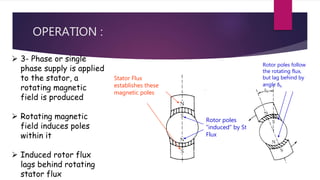 OPERATION :
Rotor poles
“induced” by Stator
Flux
Stator Flux
establishes these
magnetic poles
Rotor poles follow
the rotating flux,
but lag behind by
angle δh
 3- Phase or single
phase supply is applied
to the stator, a
rotating magnetic
field is produced
 Rotating magnetic
field induces poles
within it
 Induced rotor flux
lags behind rotating
stator flux
 