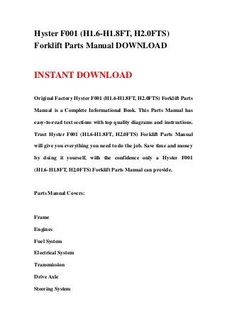 Hyster F001 (H1.6-H1.8FT, H2.0FTS)
Forklift Parts Manual DOWNLOAD
INSTANT DOWNLOAD
Original Factory Hyster F001 (H1.6-H1.8FT, H2.0FTS) Forklift Parts
Manual is a Complete Informational Book. This Parts Manual has
easy-to-read text sections with top quality diagrams and instructions.
Trust Hyster F001 (H1.6-H1.8FT, H2.0FTS) Forklift Parts Manual
will give you everything you need to do the job. Save time and money
by doing it yourself, with the confidence only a Hyster F001
(H1.6-H1.8FT, H2.0FTS) Forklift Parts Manual can provide.
Parts Manual Covers:
Frame
Engines
Fuel System
Electrical System
Transmission
Drive Axle
Steering System
 