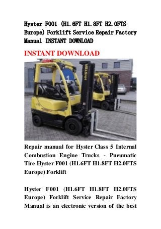 Hyster F001 (H1.6FT H1.8FT H2.0FTS
Europe) Forklift Service Repair Factory
Manual INSTANT DOWNLOAD
INSTANT DOWNLOAD
Repair manual for Hyster Class 5 Internal
Combustion Engine Trucks - Pneumatic
Tire Hyster F001 (H1.6FT H1.8FT H2.0FTS
Europe) Forklift
Hyster F001 (H1.6FT H1.8FT H2.0FTS
Europe) Forklift Service Repair Factory
Manual is an electronic version of the best
 
