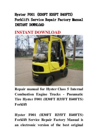 Hyster F001 (H30FT H35FT H40FTS)
Forklift Service Repair Factory Manual
INSTANT DOWNLOAD
INSTANT DOWNLOAD
Repair manual for Hyster Class 5 Internal
Combustion Engine Trucks - Pneumatic
Tire Hyster F001 (H30FT H35FT H40FTS)
Forklift
Hyster F001 (H30FT H35FT H40FTS)
Forklift Service Repair Factory Manual is
an electronic version of the best original
 