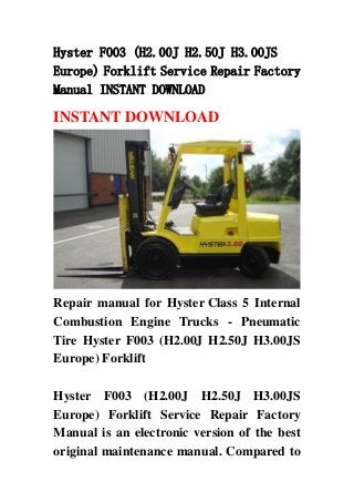 Hyster F003 (H2.00J H2.50J H3.00JS
Europe) Forklift Service Repair Factory
Manual INSTANT DOWNLOAD
INSTANT DOWNLOAD
Repair manual for Hyster Class 5 Internal
Combustion Engine Trucks - Pneumatic
Tire Hyster F003 (H2.00J H2.50J H3.00JS
Europe) Forklift
Hyster F003 (H2.00J H2.50J H3.00JS
Europe) Forklift Service Repair Factory
Manual is an electronic version of the best
original maintenance manual. Compared to
 