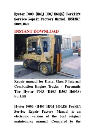 Hyster F003 (H40J H50J H60JS) Forklift
Service Repair Factory Manual INSTANT
DOWNLOAD
INSTANT DOWNLOAD
Repair manual for Hyster Class 5 Internal
Combustion Engine Trucks - Pneumatic
Tire Hyster F003 (H40J H50J H60JS)
Forklift
Hyster F003 (H40J H50J H60JS) Forklift
Service Repair Factory Manual is an
electronic version of the best original
maintenance manual. Compared to the
 