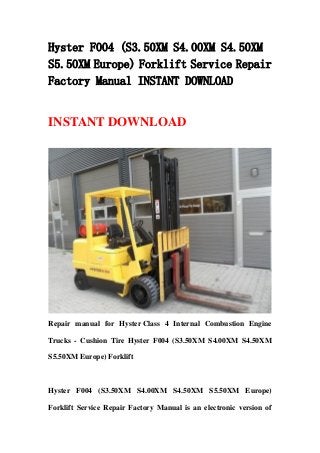 Hyster F004 (S3.50XM S4.00XM S4.50XM
S5.50XM Europe) Forklift Service Repair
Factory Manual INSTANT DOWNLOAD
INSTANT DOWNLOAD
Repair manual for Hyster Class 4 Internal Combustion Engine
Trucks - Cushion Tire Hyster F004 (S3.50XM S4.00XM S4.50XM
S5.50XM Europe) Forklift
Hyster F004 (S3.50XM S4.00XM S4.50XM S5.50XM Europe)
Forklift Service Repair Factory Manual is an electronic version of
 