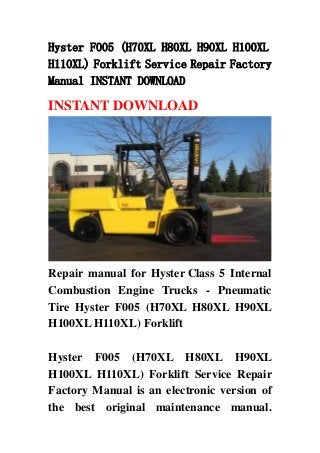 Hyster F005 (H70XL H80XL H90XL H100XL
H110XL) Forklift Service Repair Factory
Manual INSTANT DOWNLOAD
INSTANT DOWNLOAD
Repair manual for Hyster Class 5 Internal
Combustion Engine Trucks - Pneumatic
Tire Hyster F005 (H70XL H80XL H90XL
H100XL H110XL) Forklift
Hyster F005 (H70XL H80XL H90XL
H100XL H110XL) Forklift Service Repair
Factory Manual is an electronic version of
the best original maintenance manual.
 